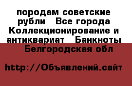 породам советские рубли - Все города Коллекционирование и антиквариат » Банкноты   . Белгородская обл.